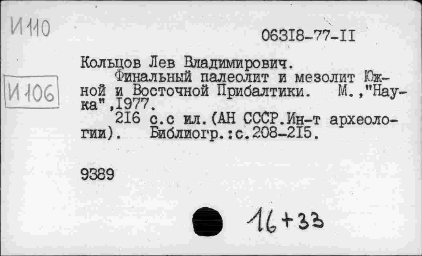 ﻿и но
ИЮ6
063I8-77-II
Кольцов Лев Владимирович.
Финальный палеолит и мезолит Южной и Восточной Прибалтики. М.,"Нау-
216 с.с ил.(АН СССР.Ин-т археологии) . Библиогр.:с.208-215.
9389
• 44+ьь